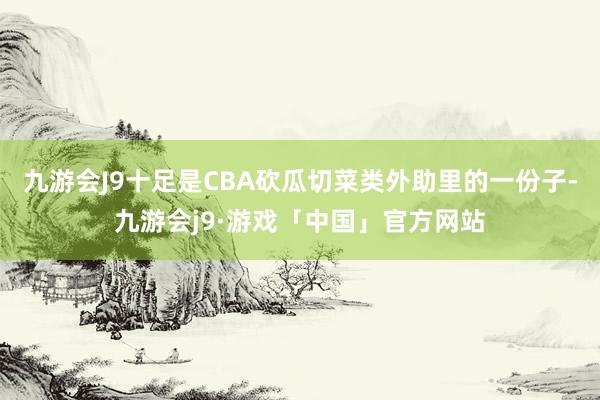 九游会J9十足是CBA砍瓜切菜类外助里的一份子-九游会j9·游戏「中国」官方网站