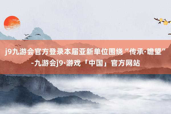 j9九游会官方登录本届亚新单位围绕“传承·瞻望”-九游会j9·游戏「中国」官方网站