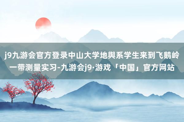 j9九游会官方登录中山大学地舆系学生来到飞鹅岭一带测量实习-九游会j9·游戏「中国」官方网站