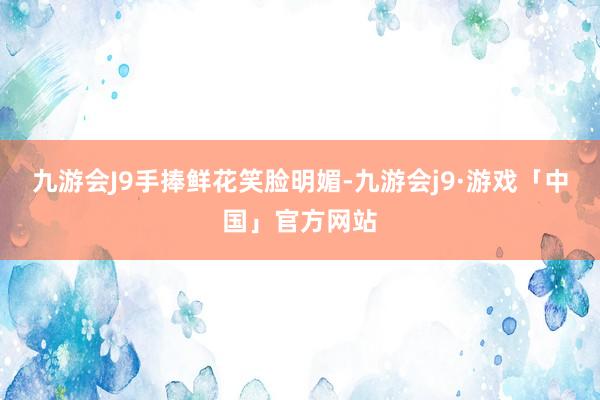 九游会J9手捧鲜花笑脸明媚-九游会j9·游戏「中国」官方网站