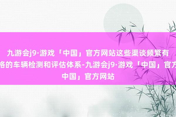 九游会j9·游戏「中国」官方网站这些渠谈频繁有着严格的车辆检测和评估体系-九游会j9·游戏「中国」官方网站