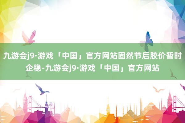 九游会j9·游戏「中国」官方网站固然节后胶价暂时企稳-九游会j9·游戏「中国」官方网站