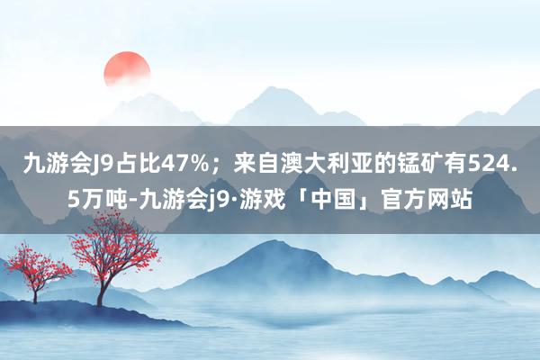 九游会J9占比47%；来自澳大利亚的锰矿有524.5万吨-九游会j9·游戏「中国」官方网站