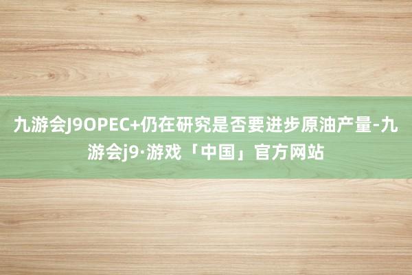 九游会J9OPEC+仍在研究是否要进步原油产量-九游会j9·游戏「中国」官方网站