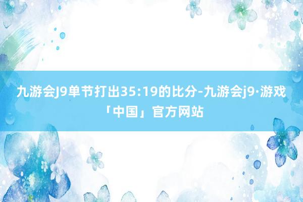 九游会J9单节打出35:19的比分-九游会j9·游戏「中国」官方网站