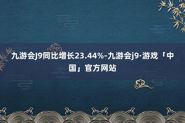 九游会J9同比增长23.44%-九游会j9·游戏「中国」官方网站