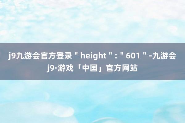 j9九游会官方登录＂height＂:＂601＂-九游会j9·游戏「中国」官方网站