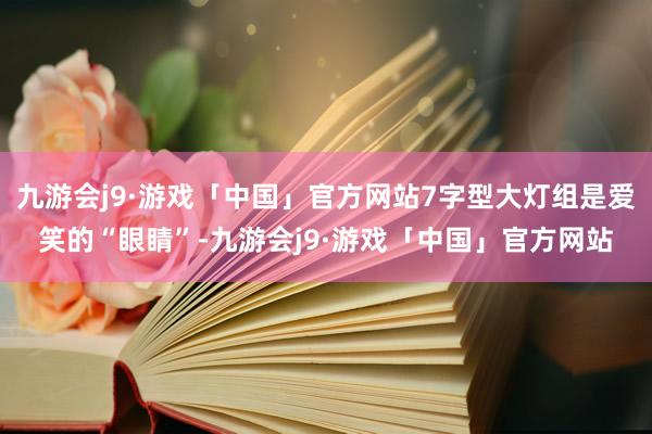 九游会j9·游戏「中国」官方网站7字型大灯组是爱笑的“眼睛”-九游会j9·游戏「中国」官方网站