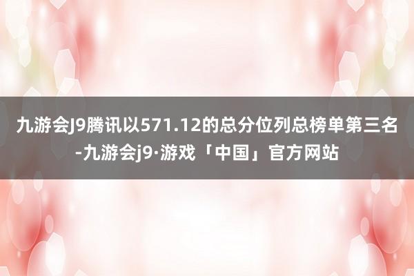 九游会J9腾讯以571.12的总分位列总榜单第三名-九游会j9·游戏「中国」官方网站