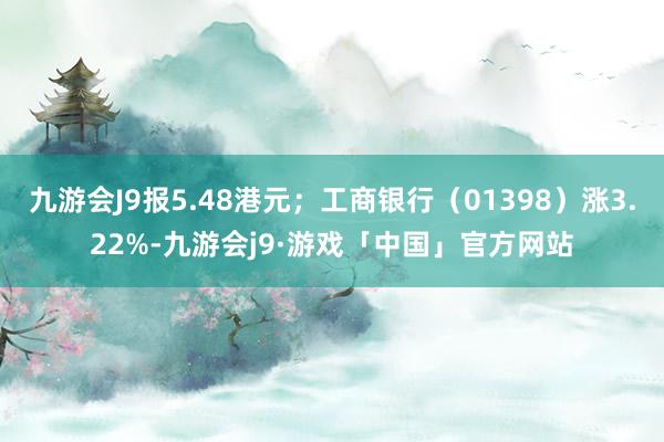 九游会J9报5.48港元；工商银行（01398）涨3.22%-九游会j9·游戏「中国」官方网站