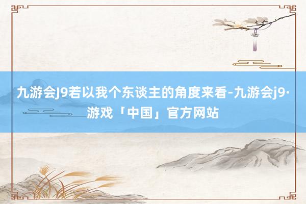 九游会J9若以我个东谈主的角度来看-九游会j9·游戏「中国」官方网站