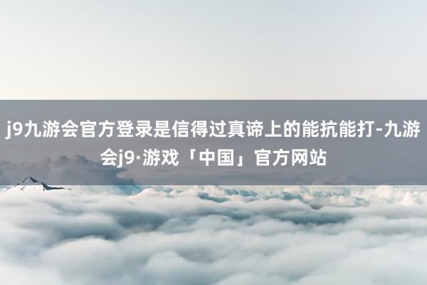 j9九游会官方登录是信得过真谛上的能抗能打-九游会j9·游戏「中国」官方网站