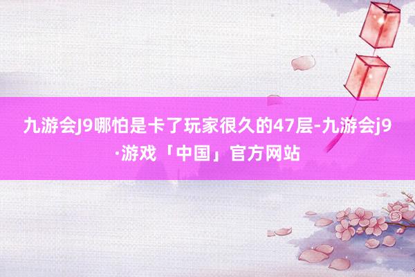 九游会J9哪怕是卡了玩家很久的47层-九游会j9·游戏「中国」官方网站