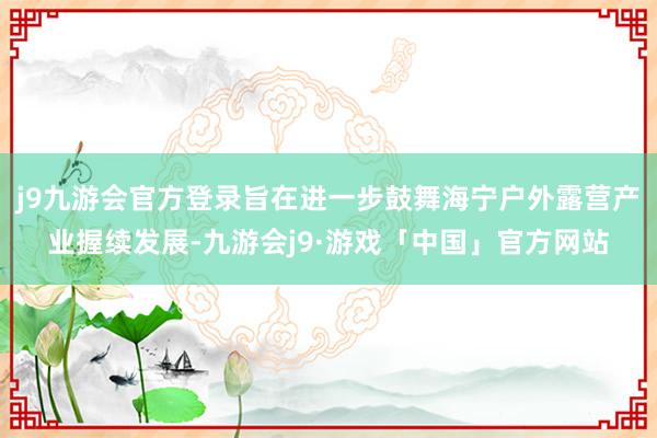 j9九游会官方登录旨在进一步鼓舞海宁户外露营产业握续发展-九游会j9·游戏「中国」官方网站