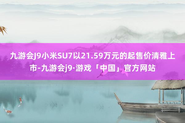 九游会J9小米SU7以21.59万元的起售价清雅上市-九游会j9·游戏「中国」官方网站