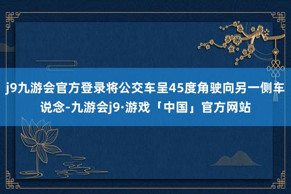 j9九游会官方登录将公交车呈45度角驶向另一侧车说念-九游会j9·游戏「中国」官方网站