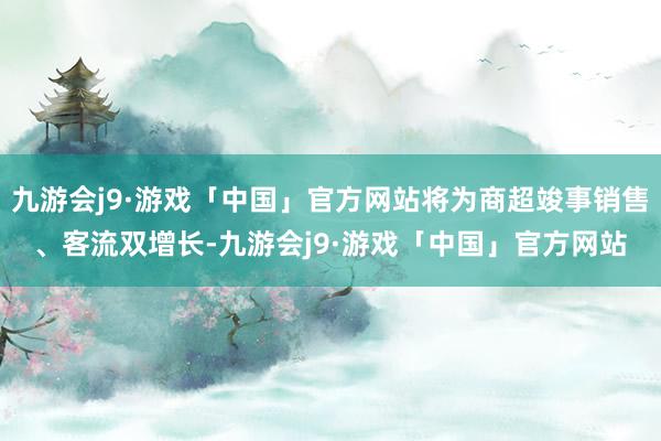 九游会j9·游戏「中国」官方网站将为商超竣事销售、客流双增长-九游会j9·游戏「中国」官方网站