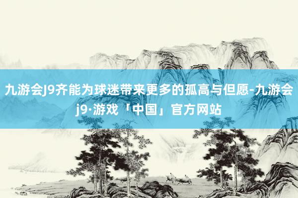 九游会J9齐能为球迷带来更多的孤高与但愿-九游会j9·游戏「中国」官方网站