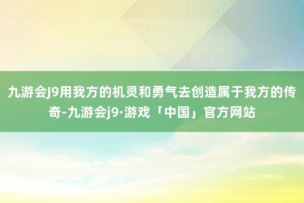 九游会J9用我方的机灵和勇气去创造属于我方的传奇-九游会j9·游戏「中国」官方网站