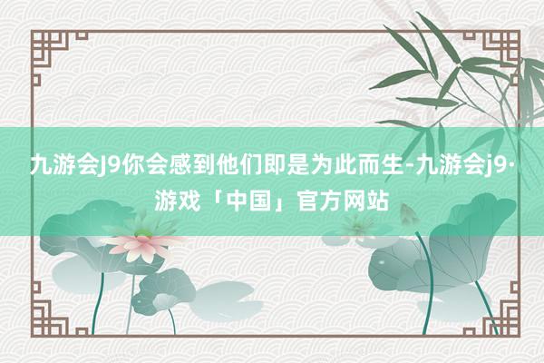 九游会J9你会感到他们即是为此而生-九游会j9·游戏「中国」官方网站