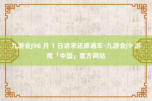 九游会J96 月 1 日讲求还原通车-九游会j9·游戏「中国」官方网站