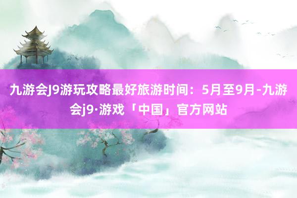 九游会J9游玩攻略最好旅游时间：5月至9月-九游会j9·游戏「中国」官方网站