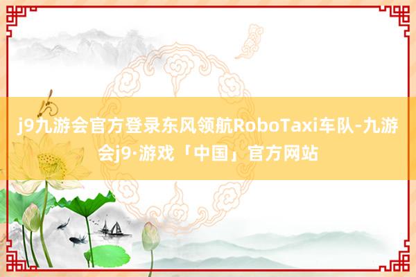 j9九游会官方登录东风领航RoboTaxi车队-九游会j9·游戏「中国」官方网站