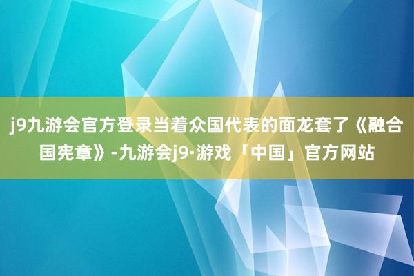 j9九游会官方登录当着众国代表的面龙套了《融合国宪章》-九游会j9·游戏「中国」官方网站