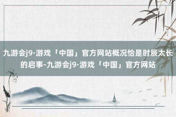 九游会j9·游戏「中国」官方网站概况恰是时辰太长的启事-九游会j9·游戏「中国」官方网站