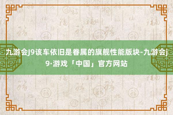 九游会J9该车依旧是眷属的旗舰性能版块-九游会j9·游戏「中国」官方网站