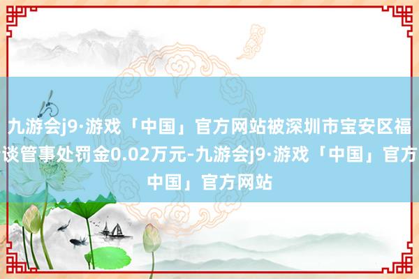 九游会j9·游戏「中国」官方网站被深圳市宝安区福海街谈管事处罚金0.02万元-九游会j9·游戏「中国」官方网站