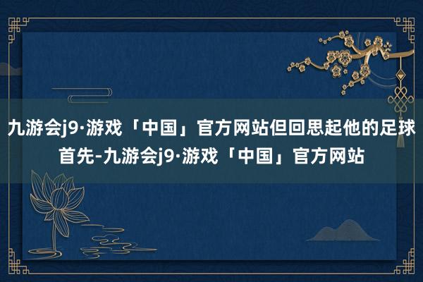 九游会j9·游戏「中国」官方网站但回思起他的足球首先-九游会j9·游戏「中国」官方网站