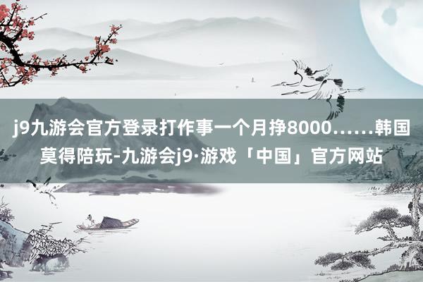 j9九游会官方登录打作事一个月挣8000……韩国莫得陪玩-九游会j9·游戏「中国」官方网站