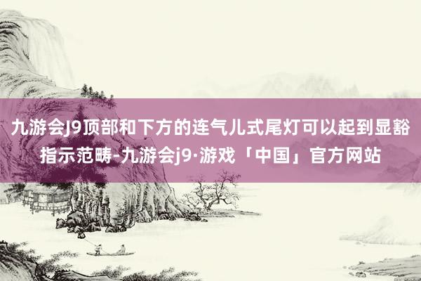 九游会J9顶部和下方的连气儿式尾灯可以起到显豁指示范畴-九游会j9·游戏「中国」官方网站