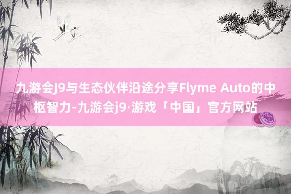 九游会J9与生态伙伴沿途分享Flyme Auto的中枢智力-九游会j9·游戏「中国」官方网站