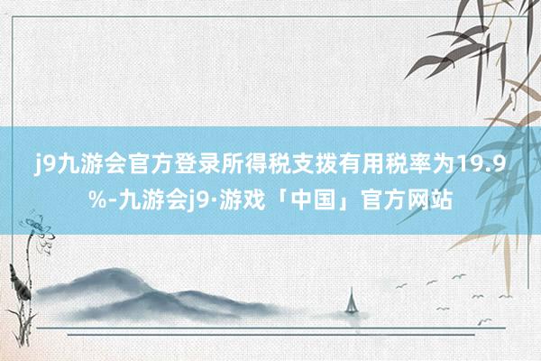 j9九游会官方登录　　所得税支拨　　有用税率为19.9%-九游会j9·游戏「中国」官方网站