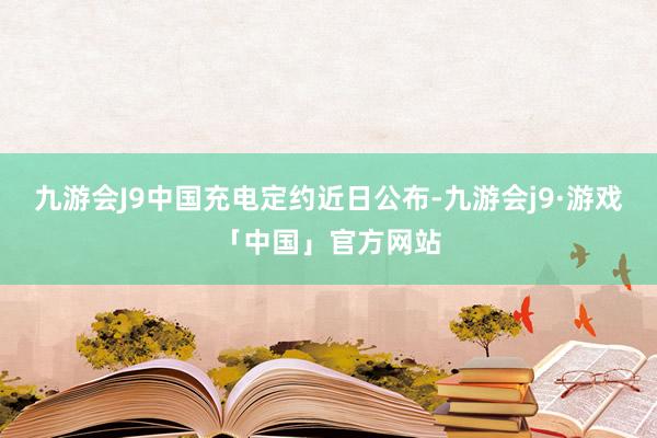 九游会J9中国充电定约近日公布-九游会j9·游戏「中国」官方网站