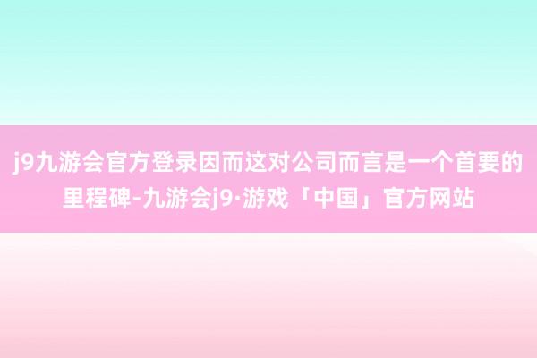 j9九游会官方登录因而这对公司而言是一个首要的里程碑-九游会j9·游戏「中国」官方网站