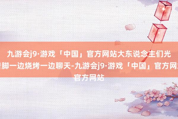 九游会j9·游戏「中国」官方网站大东说念主们光着脚一边烧烤一边聊天-九游会j9·游戏「中国」官方网站