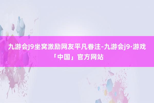 九游会J9坐窝激励网友平凡眷注-九游会j9·游戏「中国」官方网站