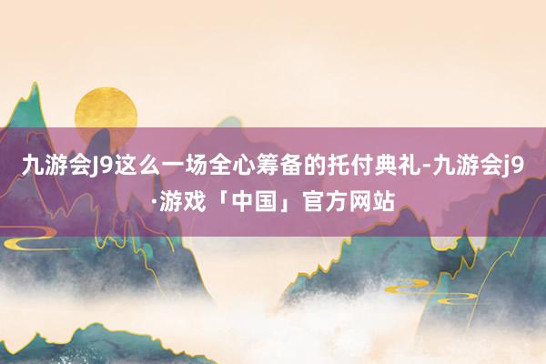 九游会J9这么一场全心筹备的托付典礼-九游会j9·游戏「中国」官方网站