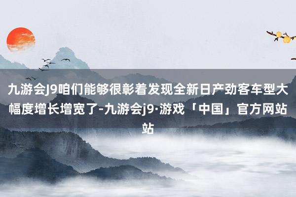 九游会J9咱们能够很彰着发现全新日产劲客车型大幅度增长增宽了-九游会j9·游戏「中国」官方网站