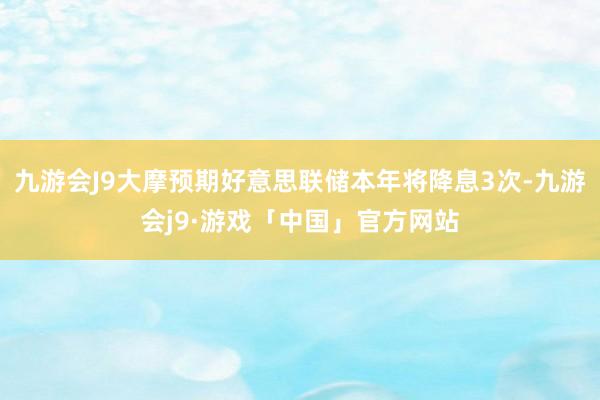 九游会J9大摩预期好意思联储本年将降息3次-九游会j9·游戏「中国」官方网站