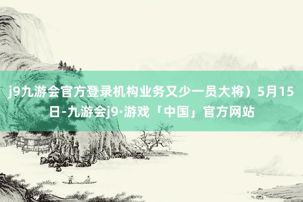 j9九游会官方登录机构业务又少一员大将）5月15日-九游会j9·游戏「中国」官方网站