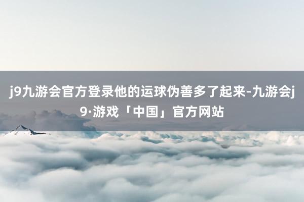 j9九游会官方登录他的运球伪善多了起来-九游会j9·游戏「中国」官方网站