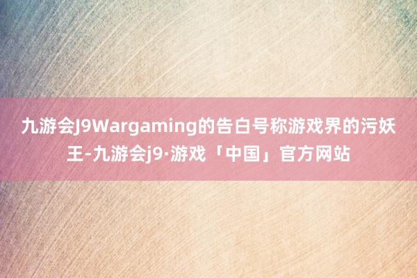 九游会J9Wargaming的告白号称游戏界的污妖王-九游会j9·游戏「中国」官方网站