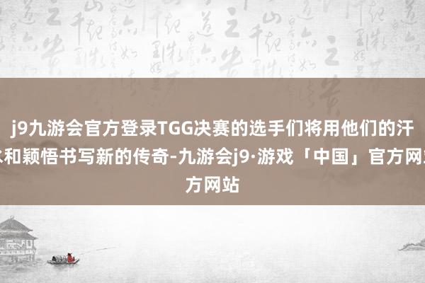 j9九游会官方登录TGG决赛的选手们将用他们的汗水和颖悟书写新的传奇-九游会j9·游戏「中国」官方网站