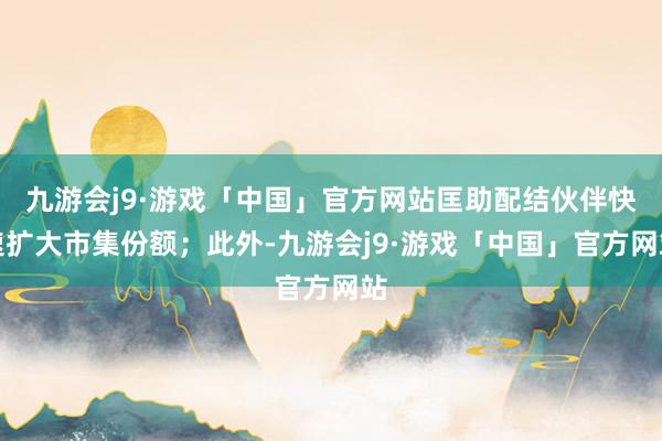 九游会j9·游戏「中国」官方网站匡助配结伙伴快速扩大市集份额；此外-九游会j9·游戏「中国」官方网站