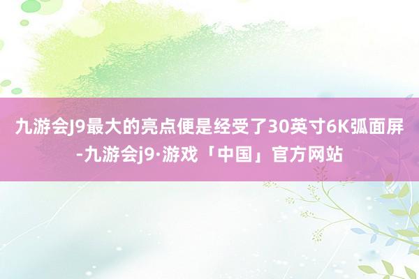 九游会J9最大的亮点便是经受了30英寸6K弧面屏-九游会j9·游戏「中国」官方网站