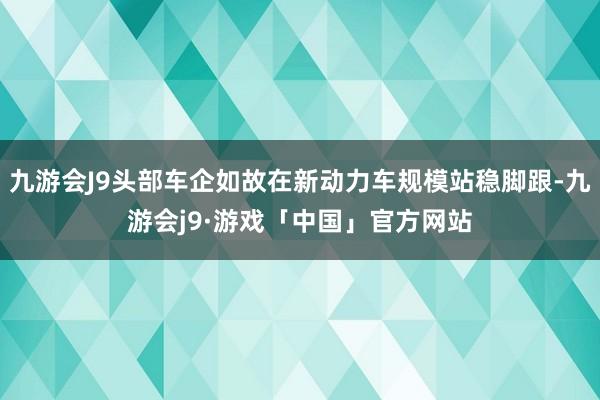 九游会J9头部车企如故在新动力车规模站稳脚跟-九游会j9·游戏「中国」官方网站